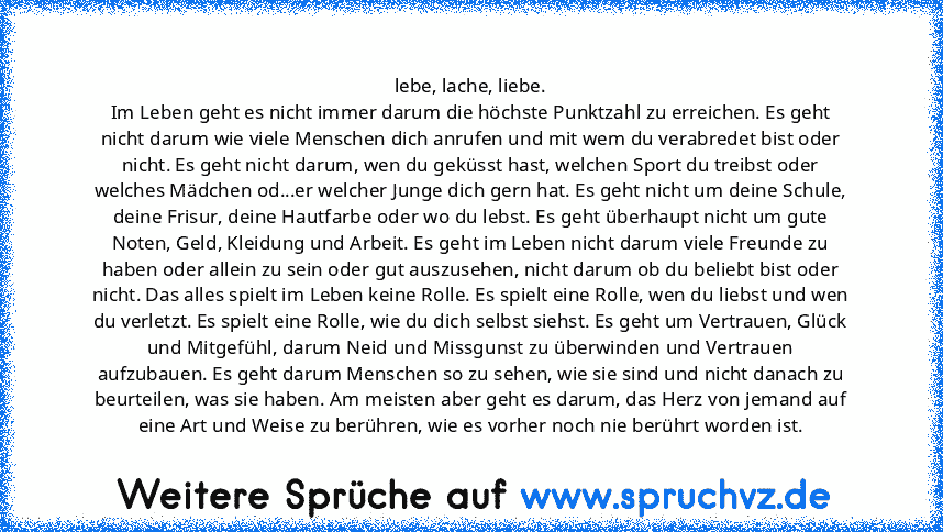 lebe, lache, liebe.
Im Leben geht es nicht immer darum die höchste Punktzahl zu erreichen. Es geht nicht darum wie viele Menschen dich anrufen und mit wem du verabredet bist oder nicht. Es geht nicht darum, wen du geküsst hast, welchen Sport du treibst oder welches Mädchen od...er welcher Junge dich gern hat. Es geht nicht um deine Schule, deine Frisur, deine Hautfarbe oder wo du lebst. Es geht...