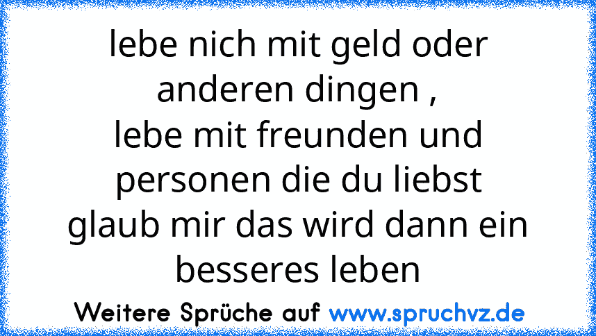 lebe nich mit geld oder anderen dingen ,
lebe mit freunden und personen die du liebst
glaub mir das wird dann ein besseres leben