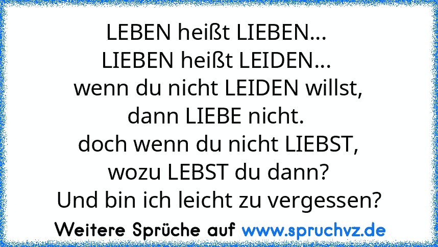 LEBEN heißt LIEBEN... 
LIEBEN heißt LEIDEN... 
wenn du nicht LEIDEN willst,
dann LIEBE nicht. 
doch wenn du nicht LIEBST,
wozu LEBST du dann?
Und bin ich leicht zu vergessen?