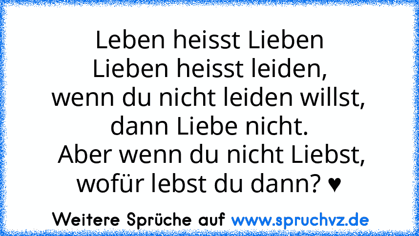 Leben heisst Lieben
Lieben heisst leiden,
wenn du nicht leiden willst,
dann Liebe nicht.
 Aber wenn du nicht Liebst, wofür lebst du dann? ♥