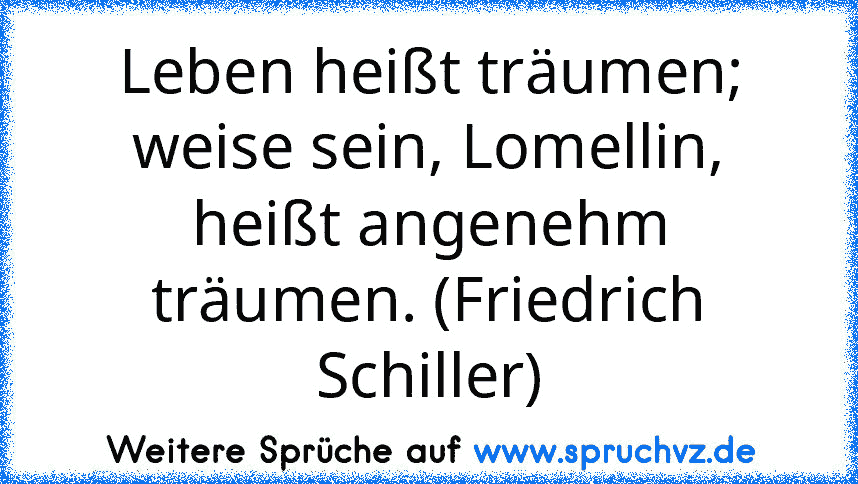 Leben heißt träumen; weise sein, Lomellin, heißt angenehm träumen. (Friedrich Schiller)