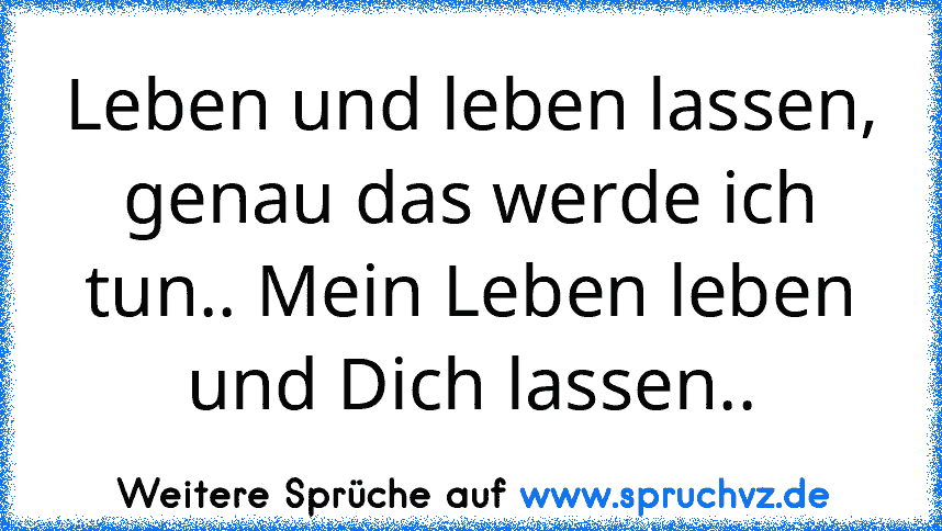 Leben und leben lassen, genau das werde ich tun.. Mein Leben leben und Dich lassen..