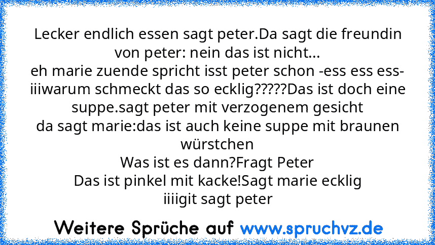 Lecker endlich essen sagt peter.Da sagt die freundin von peter: nein das ist nicht...
eh marie zuende spricht isst peter schon -ess ess ess-
iiiwarum schmeckt das so ecklig?????Das ist doch eine suppe.sagt peter mit verzogenem gesicht
da sagt marie:das ist auch keine suppe mit braunen würstchen
Was ist es dann?Fragt Peter
Das ist pinkel mit kacke!Sagt marie ecklig
iiiigit sagt peter