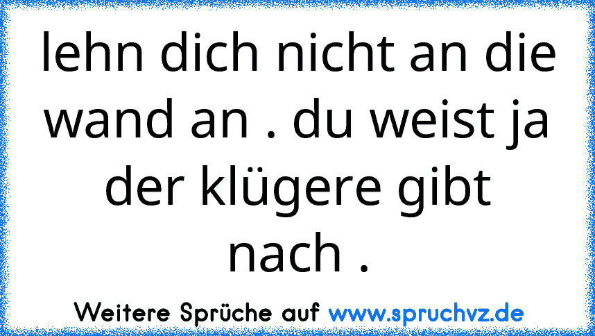 lehn dich nicht an die wand an . du weist ja der klügere gibt nach .