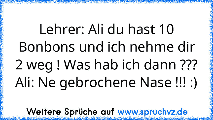 Lehrer: Ali du hast 10 Bonbons und ich nehme dir 2 weg ! Was hab ich dann ???
Ali: Ne gebrochene Nase !!! :)