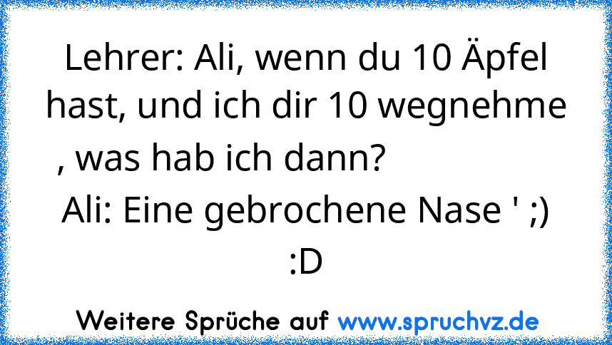 Lehrer: Ali, wenn du 10 Äpfel hast, und ich dir 10 wegnehme , was hab ich dann?                  
Ali: Eine gebrochene Nase ' ;)
:D