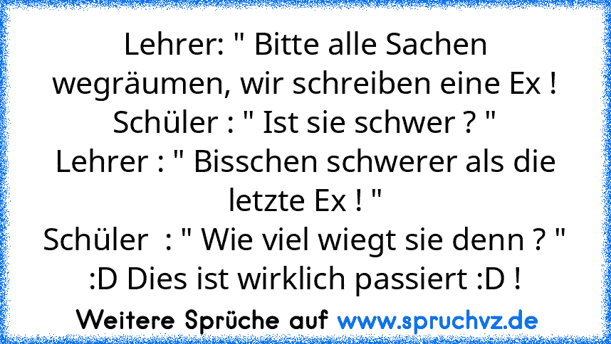 Lehrer: " Bitte alle Sachen wegräumen, wir schreiben eine Ex !
Schüler : " Ist sie schwer ? "
Lehrer : " Bisschen schwerer als die letzte Ex ! "
Schüler  : " Wie viel wiegt sie denn ? "
:D Dies ist wirklich passiert :D !