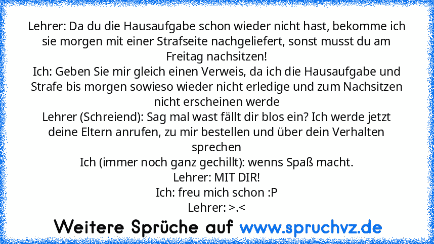 Lehrer: Da du die Hausaufgabe schon wieder nicht hast, bekomme ich sie morgen mit einer Strafseite nachgeliefert, sonst musst du am Freitag nachsitzen!
Ich: Geben Sie mir gleich einen Verweis, da ich die Hausaufgabe und Strafe bis morgen sowieso wieder nicht erledige und zum Nachsitzen nicht erscheinen werde
Lehrer (Schreiend): Sag mal wast fällt dir blos ein? Ich werde jetzt deine Eltern anruf...