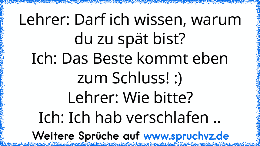 Lehrer: Darf ich wissen, warum du zu spät bist?
Ich: Das Beste kommt eben zum Schluss! :)
Lehrer: Wie bitte?
Ich: Ich hab verschlafen ..