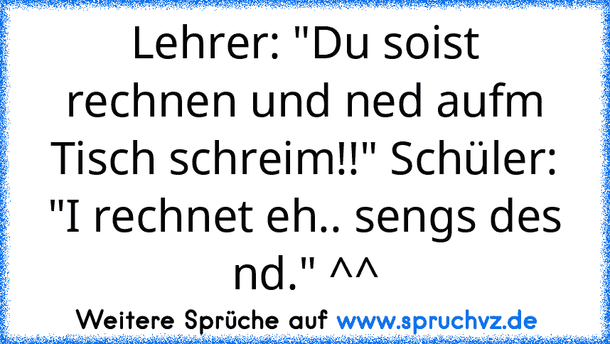 Lehrer: "Du soist rechnen und ned aufm Tisch schreim!!" Schüler: "I rechnet eh.. sengs des nd." ^^