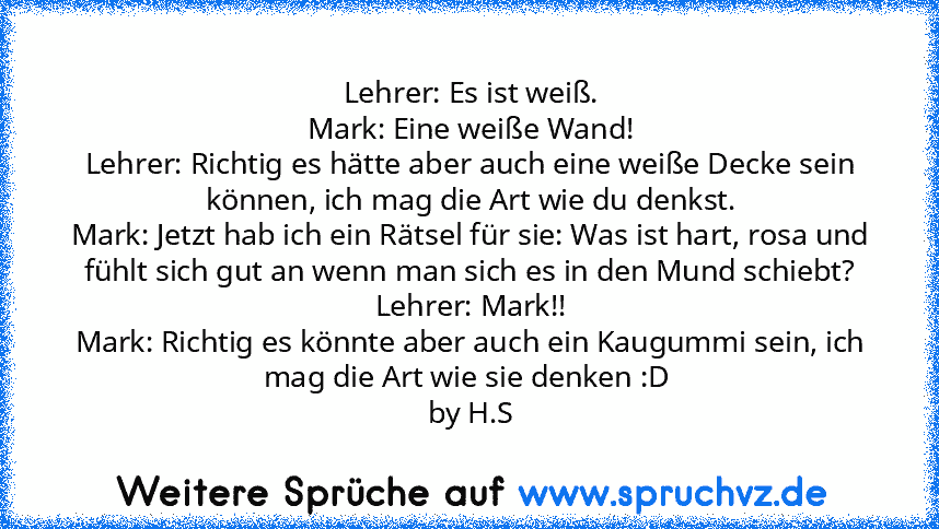 Lehrer: Es ist weiß.
Mark: Eine weiße Wand!
Lehrer: Richtig es hätte aber auch eine weiße Decke sein können, ich mag die Art wie du denkst.
Mark: Jetzt hab ich ein Rätsel für sie: Was ist hart, rosa und fühlt sich gut an wenn man sich es in den Mund schiebt?
Lehrer: Mark!!
Mark: Richtig es könnte aber auch ein Kaugummi sein, ich mag die Art wie sie denken :D 
by H.S