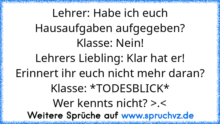 Lehrer: Habe ich euch Hausaufgaben aufgegeben?
Klasse: Nein!
Lehrers Liebling: Klar hat er! Erinnert ihr euch nicht mehr daran?
Klasse: *TODESBLICK*
Wer kennts nicht? >.