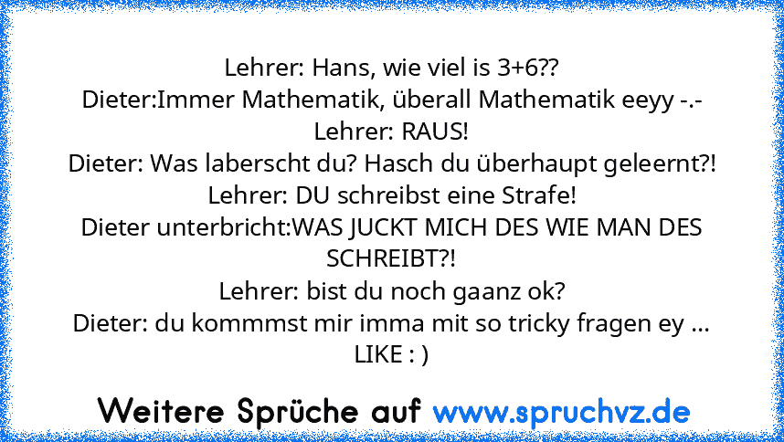 Lehrer: Hans, wie viel is 3+6??
Dieter:Immer Mathematik, überall Mathematik eeyy -.-
Lehrer: RAUS!
Dieter: Was laberscht du? Hasch du überhaupt geleernt?!
Lehrer: DU schreibst eine Strafe!
Dieter unterbricht:WAS JUCKT MICH DES WIE MAN DES SCHREIBT?!
Lehrer: bist du noch gaanz ok?
Dieter: du kommmst mir imma mit so tricky fragen ey ...
LIKE : )