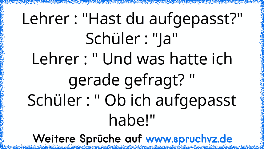 Lehrer : "Hast du aufgepasst?"
Schüler : "Ja"
Lehrer : " Und was hatte ich gerade gefragt? "
Schüler : " Ob ich aufgepasst habe!"