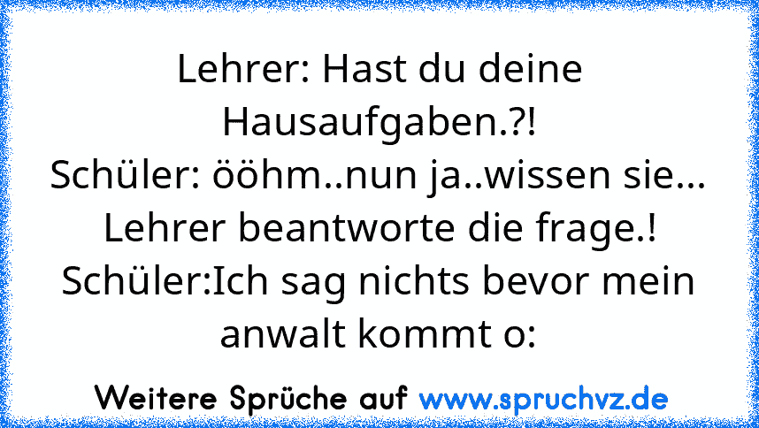 Lehrer: Hast du deine Hausaufgaben.?!
Schüler: ööhm..nun ja..wissen sie...
Lehrer beantworte die frage.!
Schüler:Ich sag nichts bevor mein anwalt kommt o: