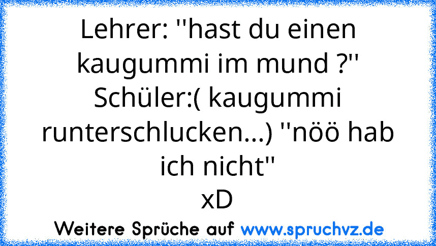 Lehrer: ''hast du einen kaugummi im mund ?'' Schüler:( kaugummi runterschlucken...) ''nöö hab ich nicht''
xD