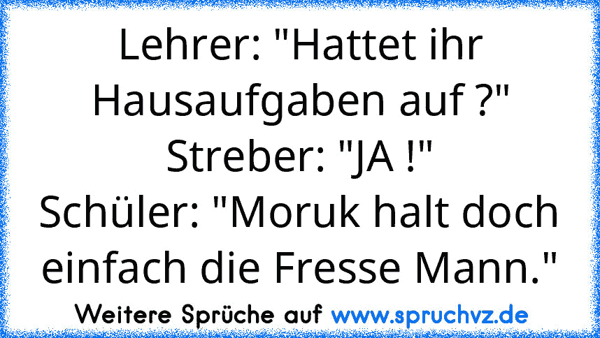 Lehrer: "Hattet ihr Hausaufgaben auf ?"
Streber: "JA !"
Schüler: "Moruk halt doch einfach die Fresse Mann."