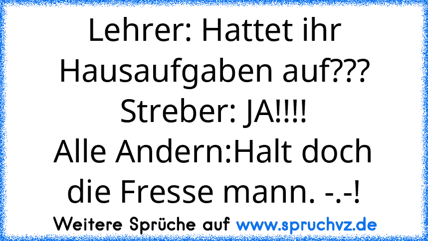 Lehrer: Hattet ihr Hausaufgaben auf???
Streber: JA!!!!
Alle Andern:Halt doch die Fresse mann. -.-!