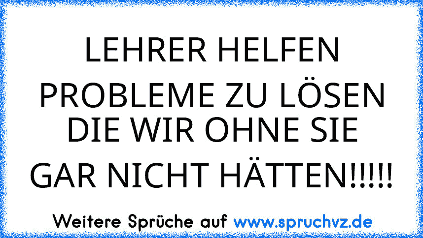 LEHRER HELFEN PROBLEME ZU LÖSEN
DIE WIR OHNE SIE GAR NICHT HÄTTEN!!!!!