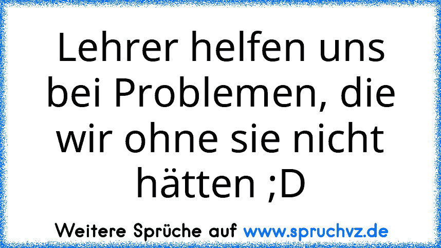 Lehrer helfen uns bei Problemen, die wir ohne sie nicht hätten ;D