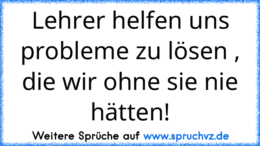 Lehrer helfen uns probleme zu lösen , die wir ohne sie nie hätten!