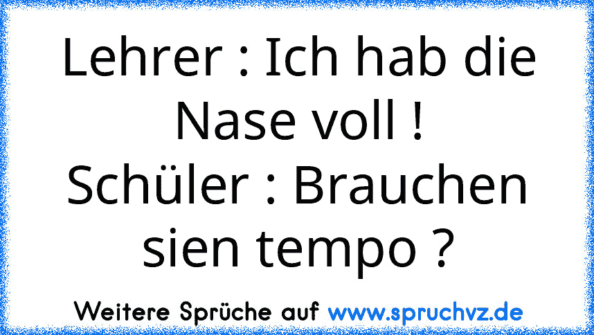 Lehrer : Ich hab die Nase voll !
Schüler : Brauchen sien tempo ?