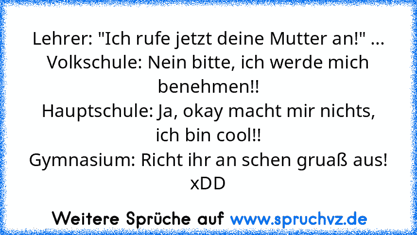 Lehrer: "Ich rufe jetzt deine Mutter an!" ...
Volkschule: Nein bitte, ich werde mich benehmen!!
Hauptschule: Ja, okay macht mir nichts, ich bin cool!!
Gymnasium: Richt ihr an schen gruaß aus!
xDD