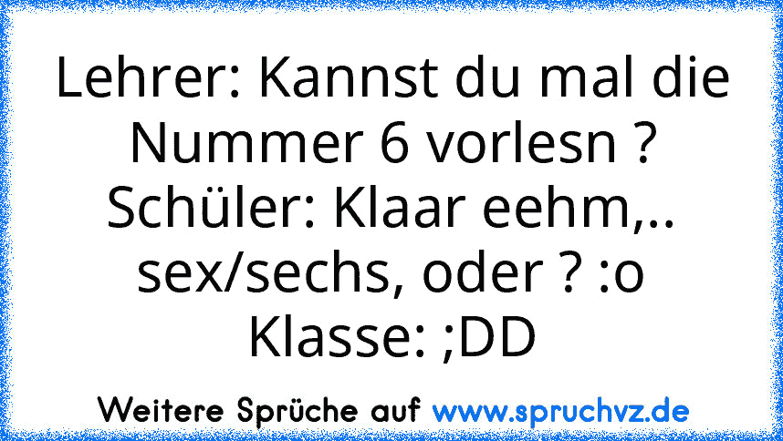 Lehrer: Kannst du mal die Nummer 6 vorlesn ?
Schüler: Klaar eehm,.. sex/sechs, oder ? :o
Klasse: ;DD