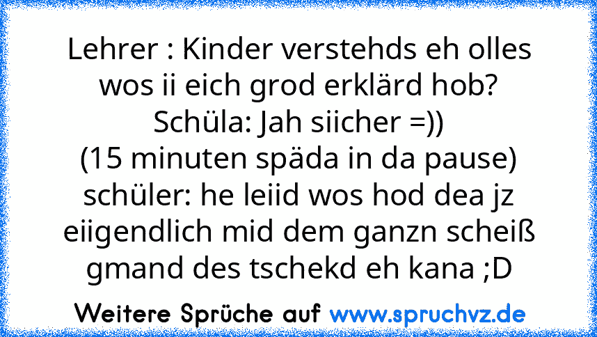 Lehrer : Kinder verstehds eh olles wos ii eich grod erklärd hob?
Schüla: Jah siicher =))
(15 minuten späda in da pause)
schüler: he leiid wos hod dea jz eiigendlich mid dem ganzn scheiß gmand des tschekd eh kana ;D