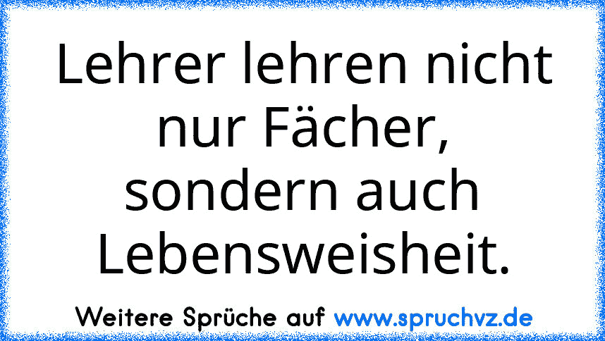 Lehrer lehren nicht nur Fächer, sondern auch Lebensweisheit.