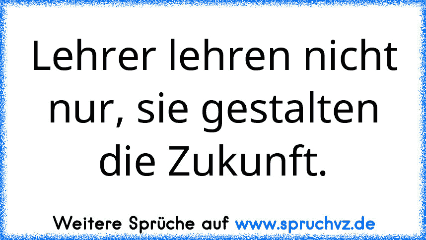 Lehrer lehren nicht nur, sie gestalten die Zukunft.