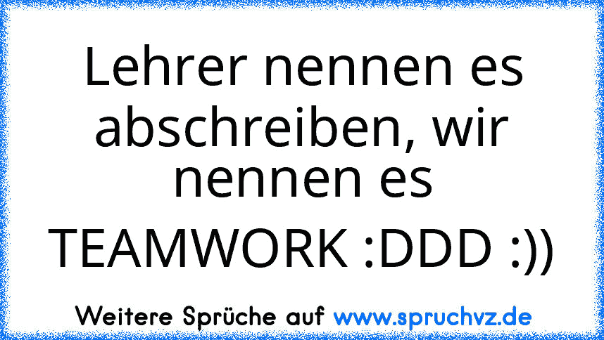 Lehrer nennen es abschreiben, wir nennen es TEAMWORK :DDD :))