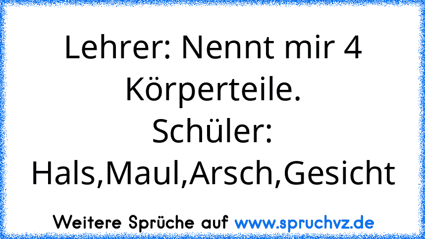 Lehrer: Nennt mir 4 Körperteile.
Schüler: Hals,Maul,Arsch,Gesicht