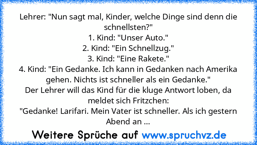 Lehrer: "Nun sagt mal, Kinder, welche Dinge sind denn die schnellsten?"
1. Kind: "Unser Auto."
2. Kind: "Ein Schnellzug."
3. Kind: "Eine Rakete."
4. Kind: "Ein Gedanke. Ich kann in Gedanken nach Amerika gehen. Nichts ist schneller als ein Gedanke."
Der Lehrer will das Kind für die kluge Antwort loben, da meldet sich Fritzchen:
"Gedanke! Larifari. Mein Vater ist schneller. Als ich gestern Abend ...