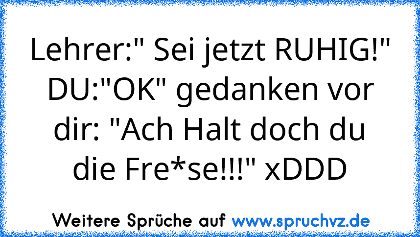 Lehrer:" Sei jetzt RUHIG!" DU:"OK" gedanken vor dir: "Ach Halt doch du die Fre*se!!!" xDDD