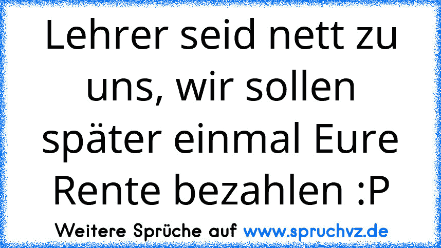 Lehrer seid nett zu uns, wir sollen später einmal Eure Rente bezahlen :P