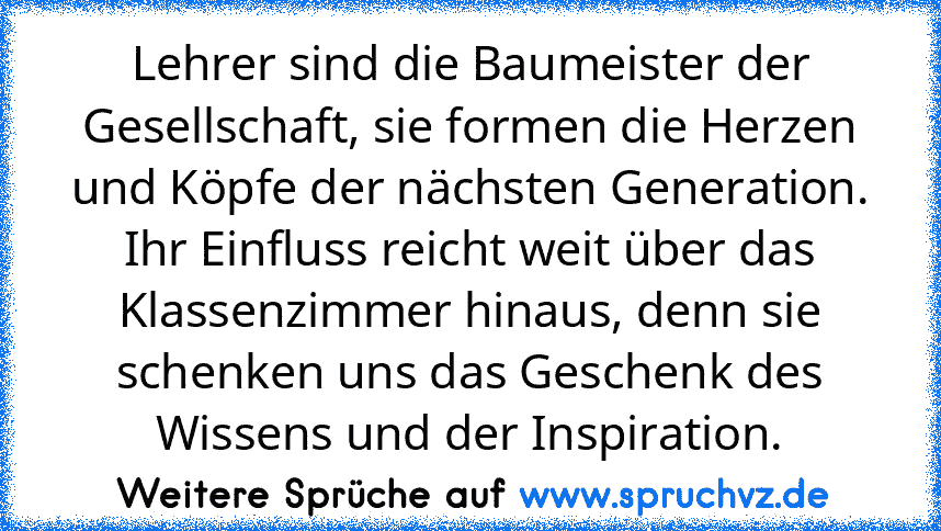 Lehrer sind die Baumeister der Gesellschaft, sie formen die Herzen und Köpfe der nächsten Generation. Ihr Einfluss reicht weit über das Klassenzimmer hinaus, denn sie schenken uns das Geschenk des Wissens und der Inspiration.