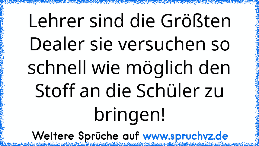 Lehrer sind die Größten Dealer sie versuchen so schnell wie möglich den Stoff an die Schüler zu bringen!