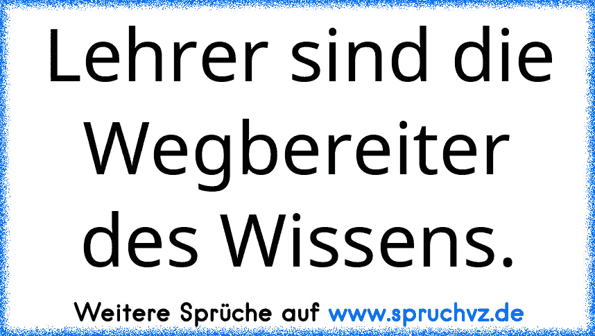 Lehrer sind die Wegbereiter des Wissens.