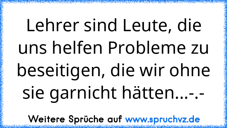 Lehrer sind Leute, die uns helfen Probleme zu beseitigen, die wir ohne sie garnicht hätten...-.-