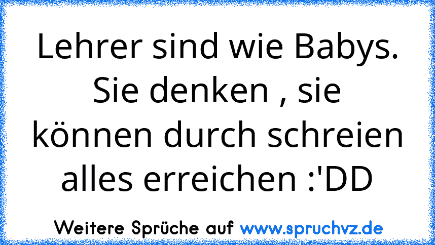 Lehrer sind wie Babys. Sie denken , sie können durch schreien alles erreichen :'DD