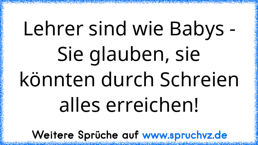 Lehrer sind wie Babys - Sie glauben, sie könnten durch Schreien alles erreichen!