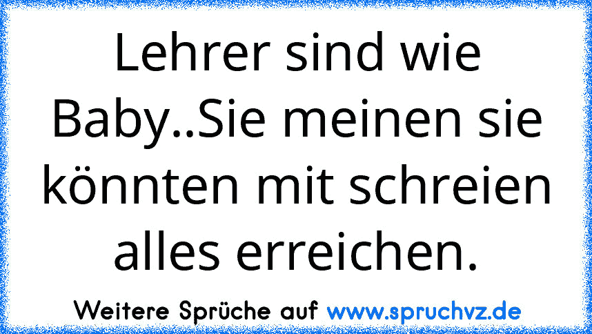 Lehrer sind wie Baby..Sie meinen sie könnten mit schreien alles erreichen.