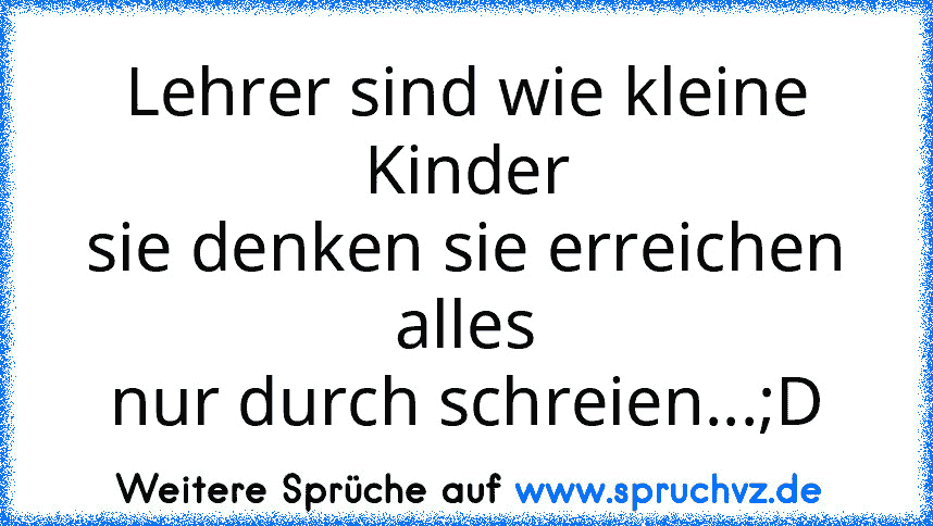 Lehrer sind wie kleine Kinder
sie denken sie erreichen alles
nur durch schreien...;D