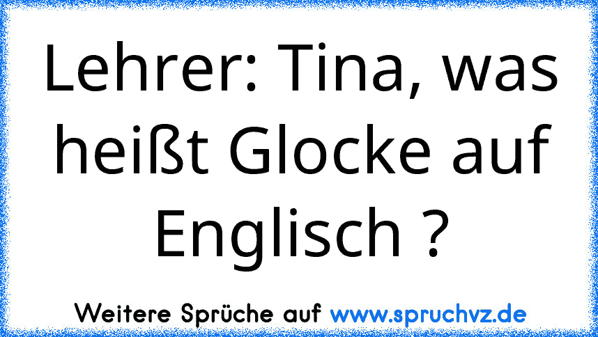 Lehrer: Tina, was heißt Glocke auf Englisch ?