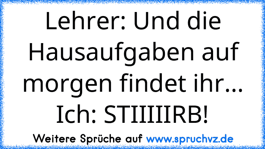 Lehrer: Und die Hausaufgaben auf morgen findet ihr...
Ich: STIIIIIRB!