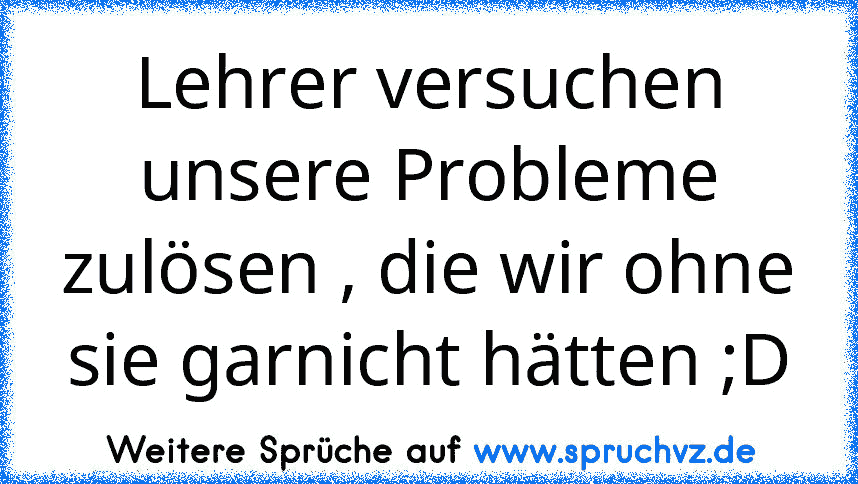 Lehrer versuchen unsere Probleme zulösen , die wir ohne sie garnicht hätten ;D