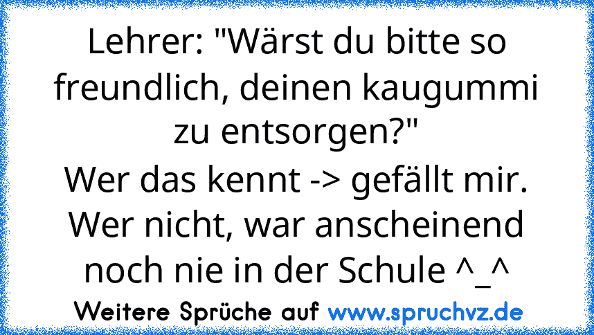 Lehrer: "Wärst du bitte so freundlich, deinen kaugummi zu entsorgen?"
Wer das kennt -> gefällt mir.
Wer nicht, war anscheinend noch nie in der Schule ^_^