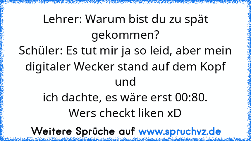 Lehrer: Warum bist du zu spät gekommen?
Schüler: Es tut mir ja so leid, aber mein
digitaler Wecker stand auf dem Kopf und
ich dachte, es wäre erst 00:80.
Wers checkt liken xD