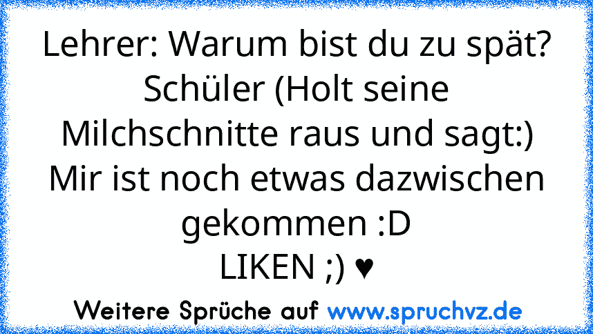 Lehrer: Warum bist du zu spät?
Schüler (Holt seine Milchschnitte raus und sagt:) Mir ist noch etwas dazwischen gekommen :D
LIKEN ;) ♥